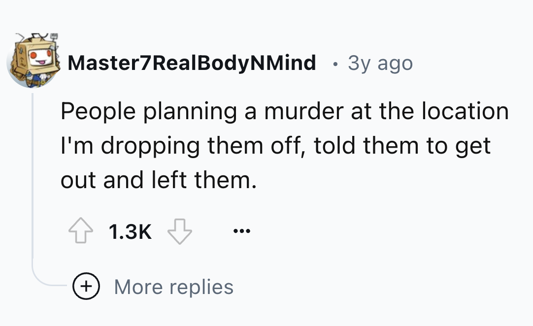 number - Master7RealBodyNMind 3y ago People planning a murder at the location I'm dropping them off, told them to get out and left them. More replies